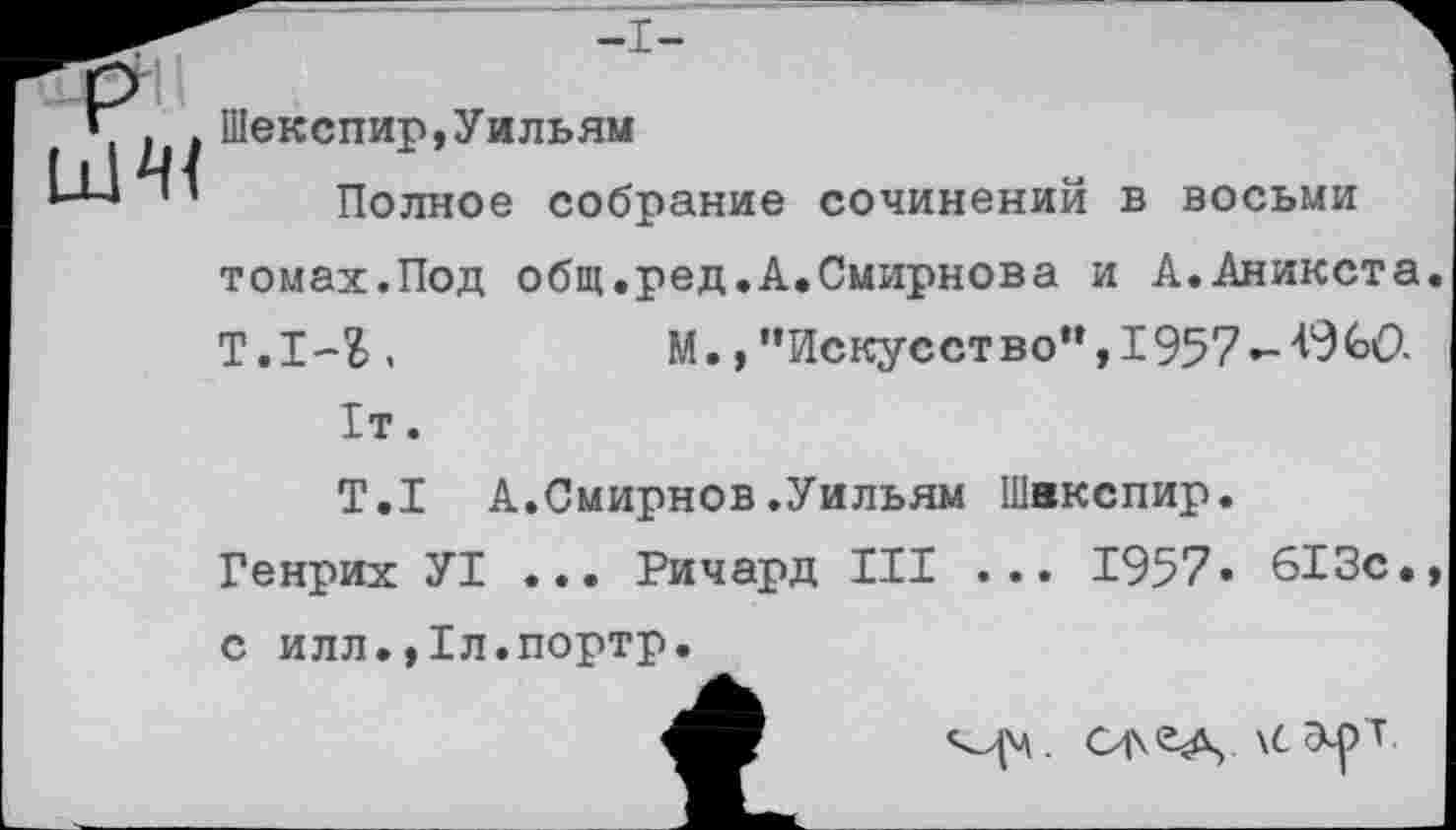 ﻿•I
Шекспир,Уильям
Полное собрание сочинений в восьми томах.Под общ.ред.А.Смирнова и А.Аникста Т.1-1.	М., ’’Искусство”,! 957
!т.
T.I А.Смирнов.Уильям Шекспир.
Генрих У! ... Ричард III ... 1957» 613с. с илл.,1л.портр.